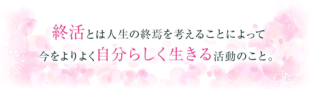 終活とは人生の終焉を考えることによって今をよりよく自分らしく生きる活動のこと。